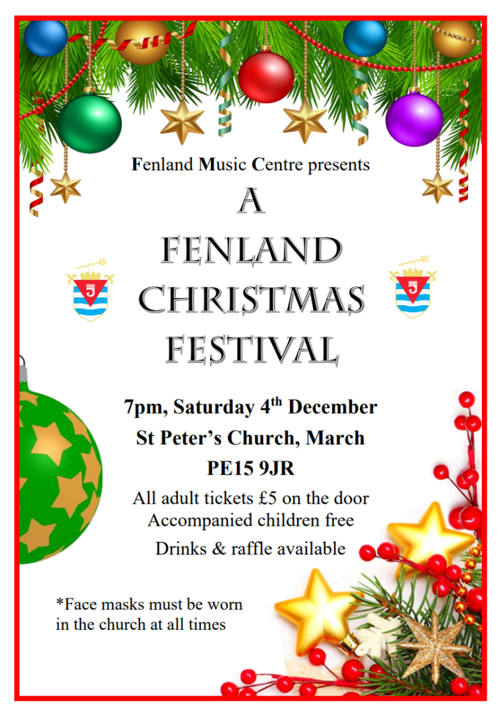 Fenland Music Centre presents: A Fenland Christmas Festival. 7pm, Saturday 4th December. St Peter's Church, March, PE15 9JR. All adult tickets £5 on the door, accompanied children free. Drinks and raffle available. Face masks must be worn in the church at all times.